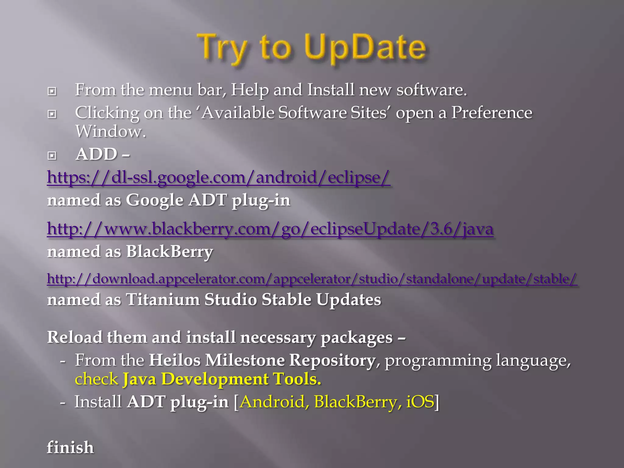    From the menu bar, Help and Install new software.
   Clicking on the ‘Available Software Sites’ open a Preference
    Window.
   ADD –
https://dl-ssl.google.com/android/eclipse/
named as Google ADT plug-in
http://www.blackberry.com/go/eclipseUpdate/3.6/java
named as BlackBerry
http://download.appcelerator.com/appcelerator/studio/standalone/update/stable/
named as Titanium Studio Stable Updates

Reload them and install necessary packages –
 - From the Heilos Milestone Repository, programming language,
   check Java Development Tools.
 - Install ADT plug-in [Android, BlackBerry, iOS]

finish
 