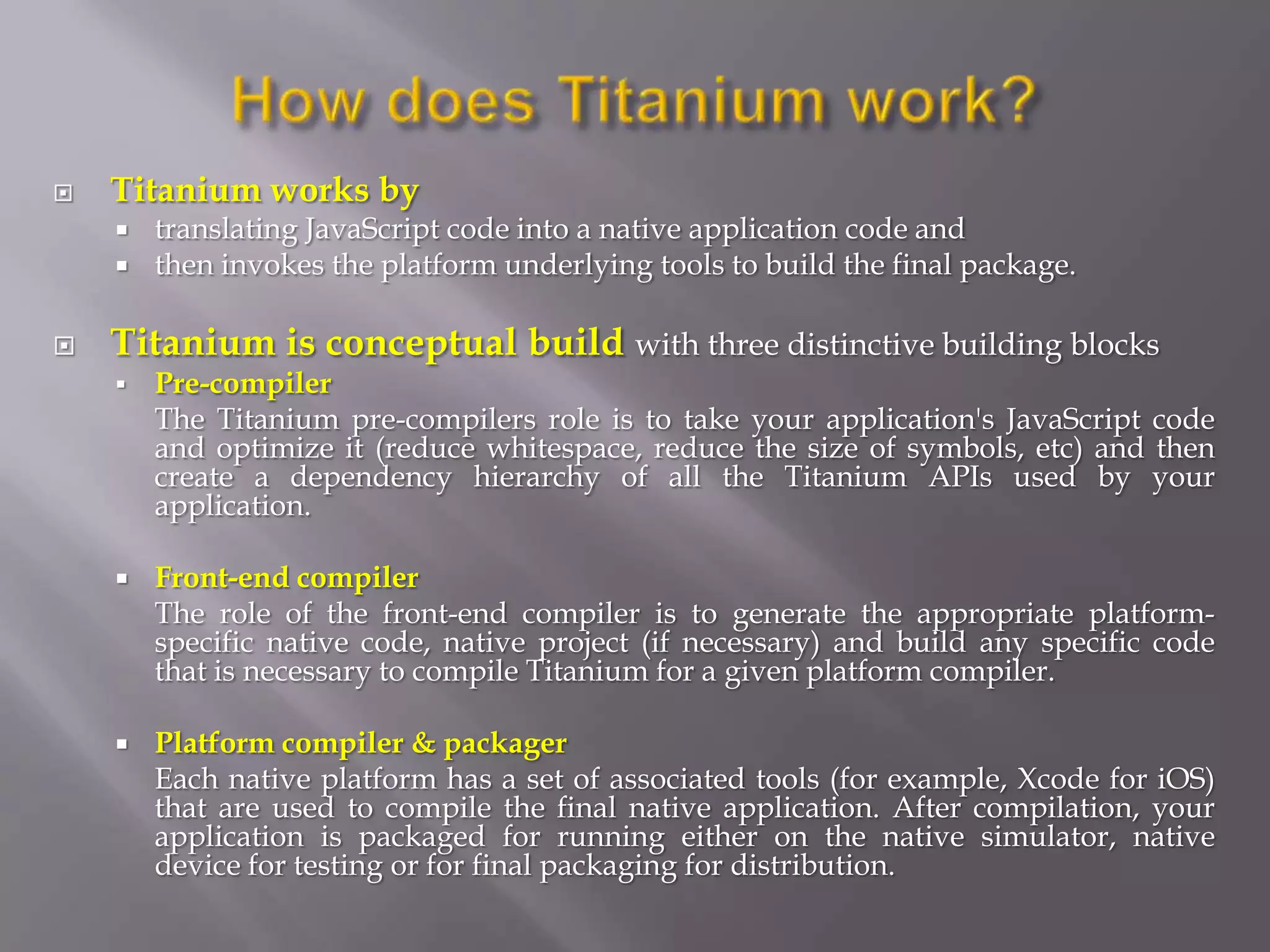    Titanium works by
       translating JavaScript code into a native application code and
       then invokes the platform underlying tools to build the final package.

   Titanium is conceptual build with three distinctive building blocks
       Pre-compiler
        The Titanium pre-compilers role is to take your application's JavaScript code
        and optimize it (reduce whitespace, reduce the size of symbols, etc) and then
        create a dependency hierarchy of all the Titanium APIs used by your
        application.

       Front-end compiler
        The role of the front-end compiler is to generate the appropriate platform-
        specific native code, native project (if necessary) and build any specific code
        that is necessary to compile Titanium for a given platform compiler.

       Platform compiler & packager
        Each native platform has a set of associated tools (for example, Xcode for iOS)
        that are used to compile the final native application. After compilation, your
        application is packaged for running either on the native simulator, native
        device for testing or for final packaging for distribution.
 