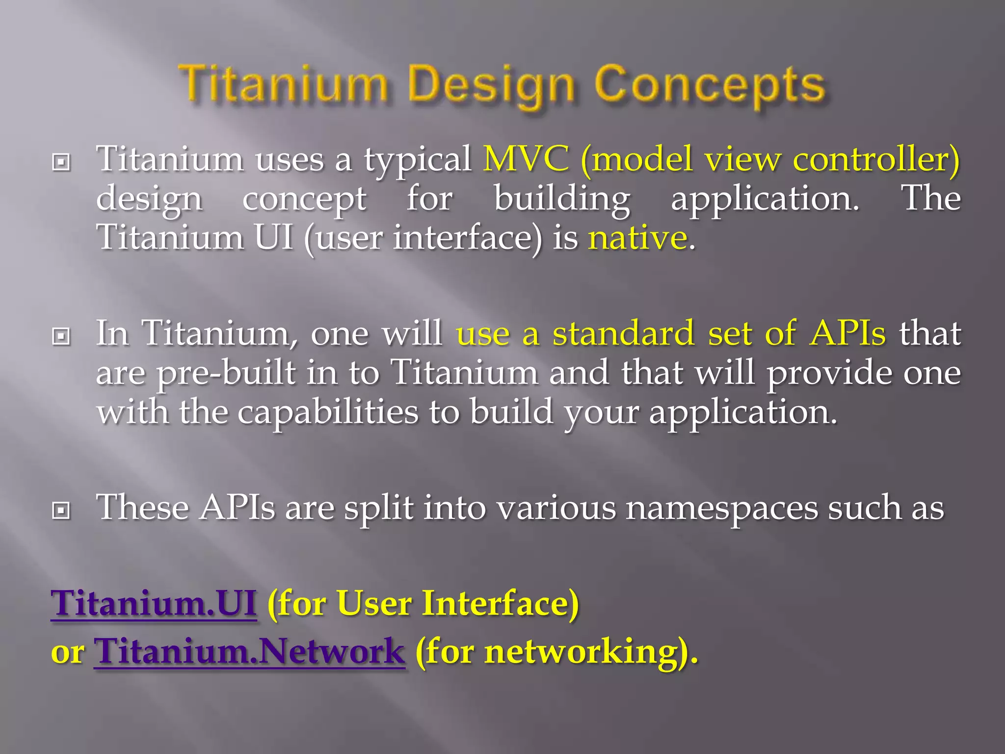    Titanium uses a typical MVC (model view controller)
    design concept for building application. The
    Titanium UI (user interface) is native.

   In Titanium, one will use a standard set of APIs that
    are pre-built in to Titanium and that will provide one
    with the capabilities to build your application.

   These APIs are split into various namespaces such as

Titanium.UI (for User Interface)
or Titanium.Network (for networking).
 