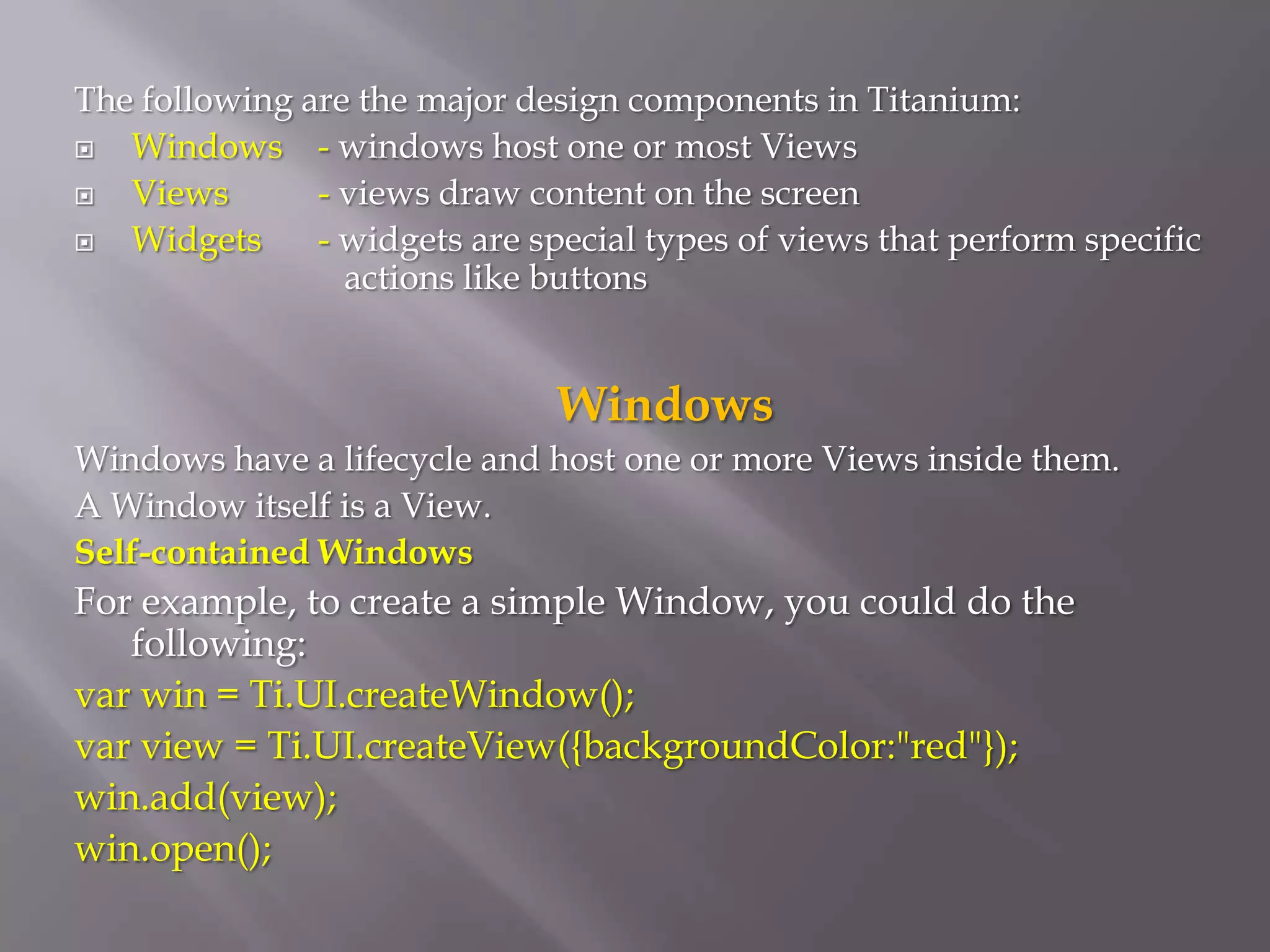 The following are the major design components in Titanium:
  Windows - windows host one or most Views
  Views       - views draw content on the screen
  Widgets     - widgets are special types of views that perform specific
                 actions like buttons


                               Windows
Windows have a lifecycle and host one or more Views inside them.
A Window itself is a View.
Self-contained Windows
For example, to create a simple Window, you could do the
   following:
var win = Ti.UI.createWindow();
var view = Ti.UI.createView({backgroundColor:"red"});
win.add(view);
win.open();
 