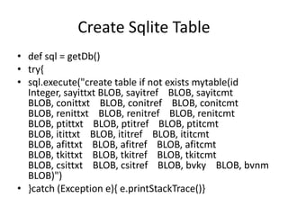 Create Sqlite Table
• def sql = getDb()
• try{
• sql.execute("create table if not exists mytable(id
  Integer, sayittxt BLOB, sayitref BLOB, sayitcmt
  BLOB, conittxt BLOB, conitref BLOB, conitcmt
  BLOB, renittxt BLOB, renitref BLOB, renitcmt
  BLOB, ptittxt BLOB, ptitref BLOB, ptitcmt
  BLOB, itittxt BLOB, ititref BLOB, ititcmt
  BLOB, afittxt BLOB, afitref BLOB, afitcmt
  BLOB, tkittxt BLOB, tkitref BLOB, tkitcmt
  BLOB, csittxt BLOB, csitref BLOB, bvky BLOB, bvnm
  BLOB)")
• }catch (Exception e){ e.printStackTrace()}
 