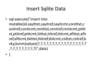 Insert Sqlite Data
• sql.execute("insert into
  mytable(id,sayittxt,sayitref,sayitcmt,conittxt,c
  onitref,conitcmt,renittxt,renitref,renitcmt,ptitt
  xt,ptitref,ptitcmt,itittxt,ititref,ititcmt,afittxt,afit
  ref,afitcmt,tkittxt,tkitref,tkitcmt,csittxt,csitref,b
  vky,bvnm)values(?,?,?,?,?,?,?,?,?,?,?,?,?,?,?,?,?
  ,?,?,?,?,?,?,?,?,?)",data)
• }
 