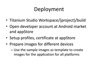 Deployment
• Titanium Studio Workspace/{project}/build
• Open developer account at Android market
  and appStore
• Setup profiles, certificate at appStore
• Prepare images for different devices
  – Use the sample images as template to create
    images for the application for all platforms
 