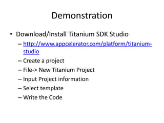 Demonstration
• Download/Install Titanium SDK Studio
  – http://www.appcelerator.com/platform/titanium-
    studio
  – Create a project
  – File-> New Titanium Project
  – Input Project information
  – Select template
  – Write the Code
 