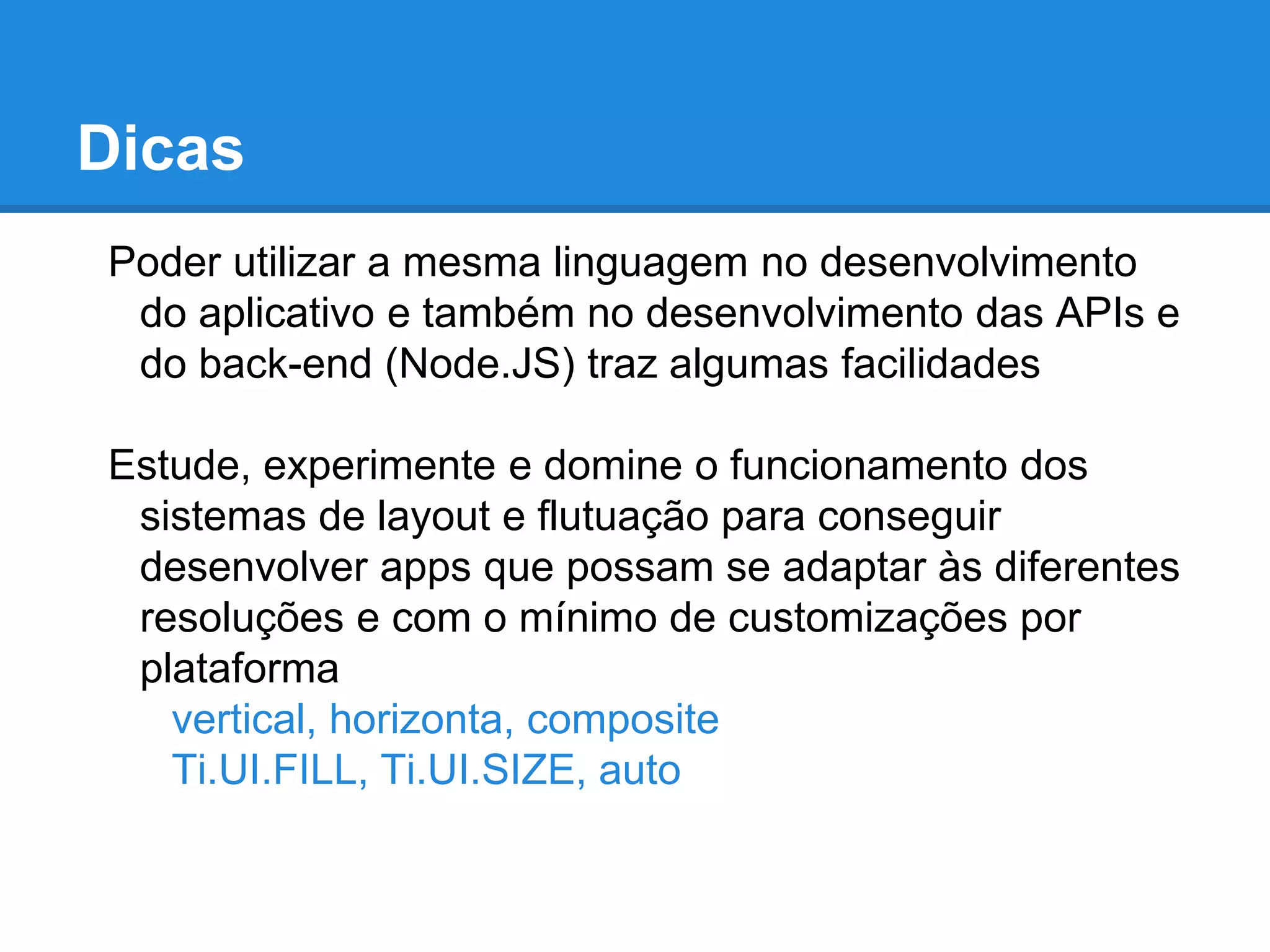 Poder utilizar a mesma linguagem no desenvolvimento
do aplicativo e também no desenvolvimento das APIs e
do back-end (Node.JS) traz algumas facilidades
Estude, experimente e domine o funcionamento dos
sistemas de layout e flutuação para conseguir
desenvolver apps que possam se adaptar às diferentes
resoluções e com o mínimo de customizações por
plataforma
vertical, horizonta, composite
Ti.UI.FILL, Ti.UI.SIZE, auto
Dicas
 