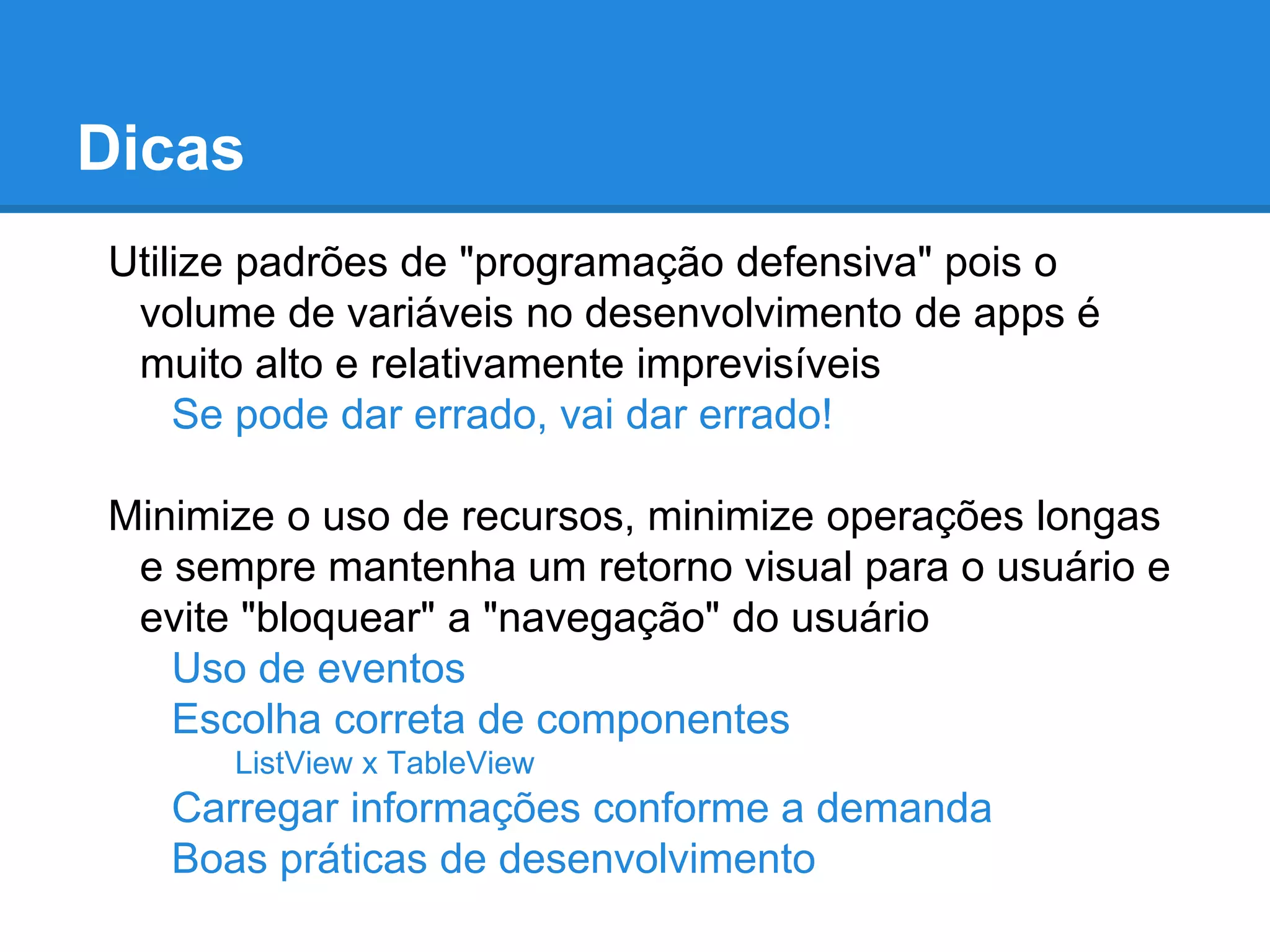 Dicas
Utilize padrões de "programação defensiva" pois o
volume de variáveis no desenvolvimento de apps é
muito alto e relativamente imprevisíveis
Se pode dar errado, vai dar errado!
Minimize o uso de recursos, minimize operações longas
e sempre mantenha um retorno visual para o usuário e
evite "bloquear" a "navegação" do usuário
Uso de eventos
Escolha correta de componentes
ListView x TableView
Carregar informações conforme a demanda
Boas práticas de desenvolvimento
 