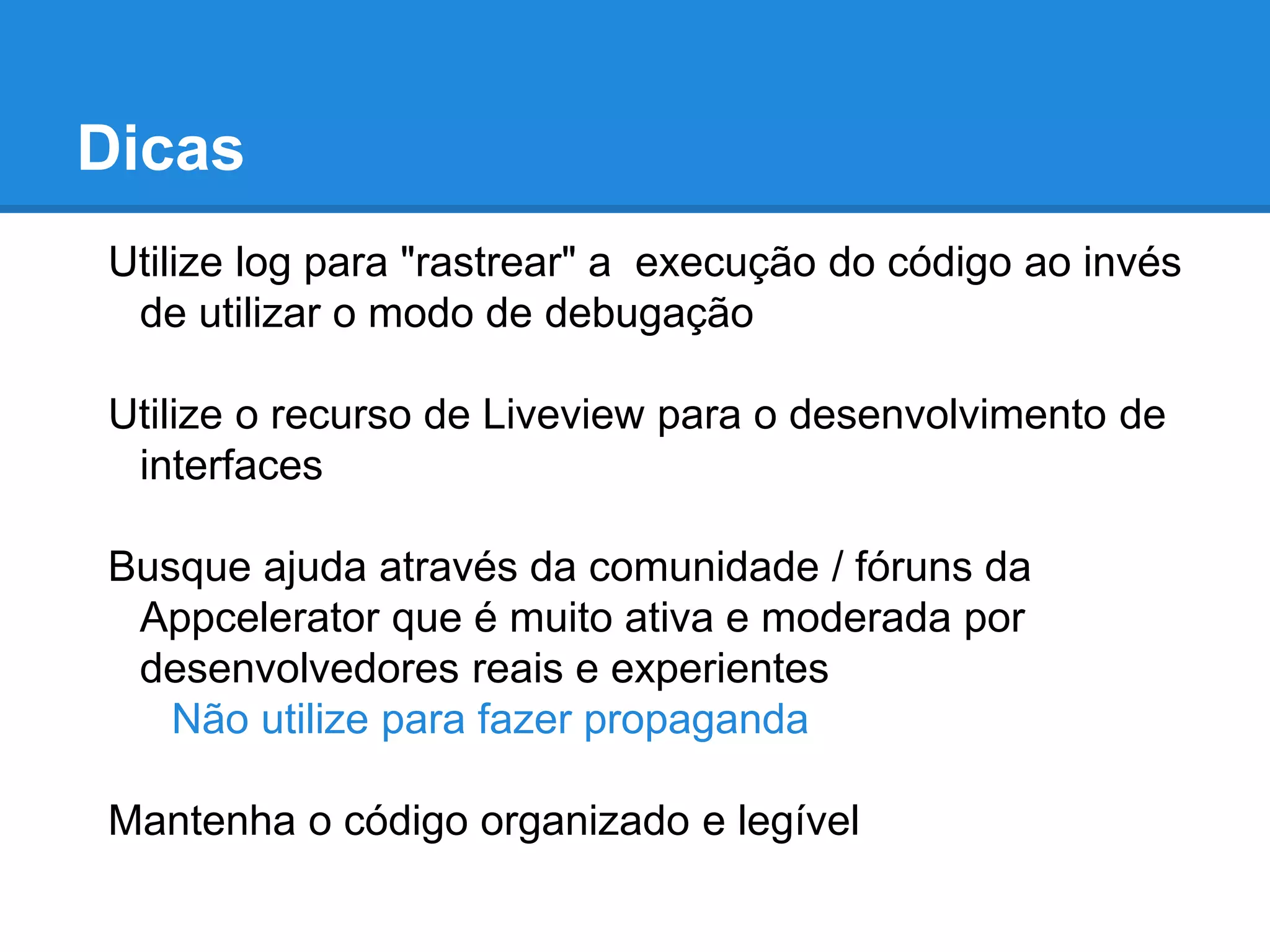 Dicas
Utilize log para "rastrear" a execução do código ao invés
de utilizar o modo de debugação
Utilize o recurso de Liveview para o desenvolvimento de
interfaces
Busque ajuda através da comunidade / fóruns da
Appcelerator que é muito ativa e moderada por
desenvolvedores reais e experientes
Não utilize para fazer propaganda
Mantenha o código organizado e legível
 