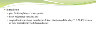  In medicine
 pins for ﬁxing broken bones, plates,
 heart pacemaker capsules, and
 surgical instruments are manufactured from titanium and the alloy Ti 6 Al 4 V because
of their compatibility with human tissue.
 