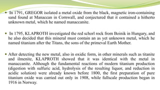  In 1791, GREGOR isolated a metal oxide from the black, magnetic iron-containing
sand found at Manaccan in Cornwall, and conjectured that it contained a hitherto
unknown metal, which he named manaccanite.
 In 1795, KLAPROTH investigated the red schorl rock from Boinik in Hungary, and
he also decided that this mineral must contain an as yet unknown metal, which he
named titanium after the Titans, the sons of the primeval Earth Mother.
 After detecting the new metal, also in oxidic form, in other minerals such as titanite
and ilmenite, KLAPROTH showed that it was identical with the metal in
manaccanite. Although the fundamental reactions of modern titanium production
(digestion with sulfuric acid, hydrolysis of the resulting liquor, and reduction in
acidic solution) were already known before 1800, the ﬁrst preparation of pure
titanium oxide was carried out only in 1908, while fullscale production began in
1916 in Norway.
 