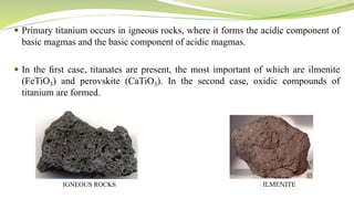  Primary titanium occurs in igneous rocks, where it forms the acidic component of
basic magmas and the basic component of acidic magmas.
 In the ﬁrst case, titanates are present, the most important of which are ilmenite
(FeTiO3) and perovskite (CaTiO3). In the second case, oxidic compounds of
titanium are formed.
IGNEOUS ROCKS ILMENITE
 