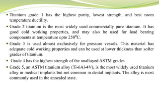  Titanium grade 1 has the highest purity, lowest strength, and best room
temperature ductility.
 Grade 2 titanium is the most widely used commercially pure titanium. It has
good cold working properties, and may also be used for load bearing
components at temperature upto 250⁰C.
 Grade 3 is used almost exclusively for pressure vessels. This material has
adequate cold working properties and can be used at lower thickness than softer
grades of titanium.
 Grade 4 has the highest strength of the unalloyed ASTM grades.
 Grade 5, an ASTM titanium alloy (Ti-6Al-4V), is the most widely used titanium
alloy in medical implants but not common in dental implants. The alloy is most
commonly used in the annealed state.
 