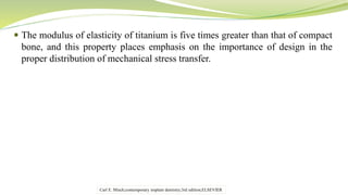  The modulus of elasticity of titanium is five times greater than that of compact
bone, and this property places emphasis on the importance of design in the
proper distribution of mechanical stress transfer.
Carl E. Misch;contemporary implant dentistry;3rd edition;ELSEVIER
 