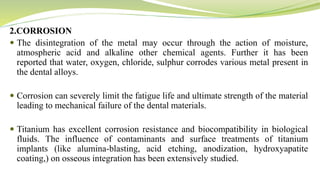 2.CORROSION
 The disintegration of the metal may occur through the action of moisture,
atmospheric acid and alkaline other chemical agents. Further it has been
reported that water, oxygen, chloride, sulphur corrodes various metal present in
the dental alloys.
 Corrosion can severely limit the fatigue life and ultimate strength of the material
leading to mechanical failure of the dental materials.
 Titanium has excellent corrosion resistance and biocompatibility in biological
fluids. The influence of contaminants and surface treatments of titanium
implants (like alumina-blasting, acid etching, anodization, hydroxyapatite
coating,) on osseous integration has been extensively studied.
 