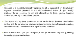  Titanium is a thermodynamically reactive metal as suggested by its relatively
negative reversible potential in the electrochemical series. It gets readily
oxidized during exposure to air and electrolytes to form oxides, hydrated
complexes, and aqueous cationic species.
 The oxides and hydrated complexes act as barrier layers between the titanium
surface and the surrounding environment and suppress the subsequent oxidation
of titanium across the metal/barrier layer/solution interface.
 Even if the barrier layer gets disrupted, it can get reformed very easily, leading
to spontaneous re-passivation.
 