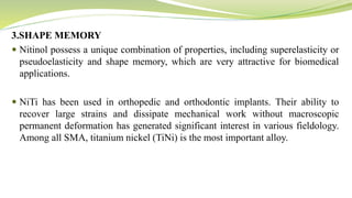 3.SHAPE MEMORY
 Nitinol possess a unique combination of properties, including superelasticity or
pseudoelasticity and shape memory, which are very attractive for biomedical
applications.
 NiTi has been used in orthopedic and orthodontic implants. Their ability to
recover large strains and dissipate mechanical work without macroscopic
permanent deformation has generated significant interest in various fieldology.
Among all SMA, titanium nickel (TiNi) is the most important alloy.
 