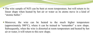 The wire sample of NiTi can be bent at room temperature, but will return to its
linear shape when heated by hot air or water as its atoms move in a kind of
“atomic ballet.”
 Moreover, the wire can be heated to the much higher temperature
(approximately 500°C), where it can be trained to “remember” a new shape.
Subsequently, when the wire is distorted at room temperature and heated by hot
air or water, it will return to this new shape.
 