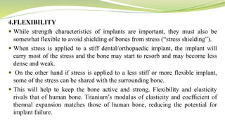 4.FLEXIBILITY
 While strength characteristics of implants are important, they must also be
somewhat flexible to avoid shielding of bones from stress (“stress shielding”).
 When stress is applied to a stiff dental/orthopaedic implant, the implant will
carry most of the stress and the bone may start to resorb and may become less
dense and weak.
 On the other hand if stress is applied to a less stiff or more flexible implant,
some of the stress can be shared with the surrounding bone.
 This will help to keep the bone active and strong. Flexibility and elasticity
rivals that of human bone. Titanium’s modulus of elasticity and coefficient of
thermal expansion matches those of human bone, reducing the potential for
implant failure.
 