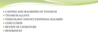  CASTING AND MACHINING OF TITANIUM
 TITANIUM ALLOYS
 TOXICOLOGYAND OCCUPATIONAL HAZARDS
 CONCLUSION
 REVIEW OF LITERATURE
 REFERENCES
 