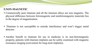 5.NON-MAGNETIC
 Commercially pure titanium and all the titanium alloys are non magnetic. The
physical difference between ferromagnetic and nonferromagnetic materials lies
in the degree of magnetization.
 Titanium is not susceptible to outside interference and won’t trigger metal
detector.
 Another benefit to titanium for use in medicine is its non-ferromagnetic
property, patients with titanium implants can be safely examined with magnetic
resonance imaging (convenient for long-term implants).
 