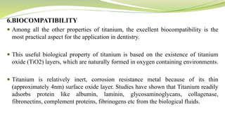6.BIOCOMPATIBILITY
 Among all the other properties of titanium, the excellent biocompatibility is the
most practical aspect for the application in dentistry.
 This useful biological property of titanium is based on the existence of titanium
oxide (TiO2) layers, which are naturally formed in oxygen containing environments.
 Titanium is relatively inert, corrosion resistance metal because of its thin
(approximately 4nm) surface oxide layer. Studies have shown that Titanium readily
adsorbs protein like albumin, laminin, glycosaminoglycans, collagenase,
fibronectins, complement proteins, fibrinogens etc from the biological fluids.
 