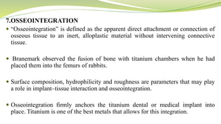 7.OSSEOINTEGRATION
 “Osseointegration” is defined as the apparent direct attachment or connection of
osseous tissue to an inert, alloplastic material without intervening connective
tissue.
 Branemark observed the fusion of bone with titanium chambers when he had
placed them into the femurs of rabbits.
 Surface composition, hydrophilicity and roughness are parameters that may play
a role in implant–tissue interaction and osseointegration.
 Osseointegration firmly anchors the titanium dental or medical implant into
place. Titanium is one of the best metals that allows for this integration.
 