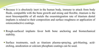  Because it is absolutely inert in the human body, immune to attack from body
fluids, compatible with the bone growth and strong and flexible, titanium is the
most biocompatible of all metals the osseointegration rate of titanium dental
implants is related to their composition and surface roughness or application of
osteoconductive coatings.
 Rough-surfaced implants favor both bone anchoring and biomechanical
stability.
 Surface treatments, such as titanium plasma-spraying, grit-blasting, acid-
etching, anodization or calcium phosphate coatings can be used.
 