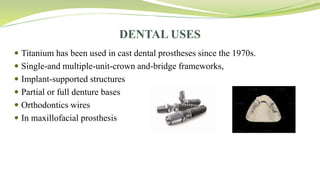 DENTAL USES
 Titanium has been used in cast dental prostheses since the 1970s.
 Single-and multiple-unit-crown and-bridge frameworks,
 Implant-supported structures
 Partial or full denture bases
 Orthodontics wires
 In maxillofacial prosthesis
 