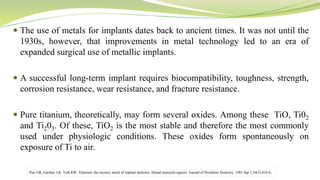  The use of metals for implants dates back to ancient times. It was not until the
1930s, however, that improvements in metal technology led to an era of
expanded surgical use of metallic implants.
 A successful long-term implant requires biocompatibility, toughness, strength,
corrosion resistance, wear resistance, and fracture resistance.
 Pure titanium, theoretically, may form several oxides. Among these TiO, Ti02
and Ti203. Of these, TiO2 is the most stable and therefore the most commonly
used under physiologic conditions. These oxides form spontaneously on
exposure of Ti to air.
Parr GR, Gardner LK, Toth RW. Titanium: the mystery metal of implant dentistry. Dental materials aspects. Journal of Prosthetic Dentistry. 1985 Sep 1;54(3):410-4.
 