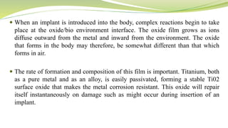  When an implant is introduced into the body, complex reactions begin to take
place at the oxide/bio environment interface. The oxide film grows as ions
diffuse outward from the metal and inward from the environment. The oxide
that forms in the body may therefore, be somewhat different than that which
forms in air.
 The rate of formation and composition of this film is important. Titanium, both
as a pure metal and as an alloy, is easily passivated, forming a stable Ti02
surface oxide that makes the metal corrosion resistant. This oxide will repair
itself instantaneously on damage such as might occur during insertion of an
implant.
 