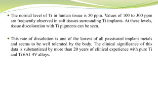  The normal level of Ti in human tissue is 50 ppm. Values of 100 to 300 ppm
are frequently observed in soft tissues surrounding Ti implants. At these levels,
tissue discoloration with Ti pigments can be seen.
 This rate of dissolution is one of the lowest of all passivated implant metals
and seems to be well tolerated by the body. The clinical significance of this
data is substantiated by more than 20 years of clinical experience with pure Ti
and Ti 6A1 4V alloys.
 