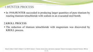 1.HUNTER PROCESS
 In 1910,HUNTER succeeded in producing larger quantities of pure titanium by
reacting titanium tetrachloride with sodium in an evacuated steel bomb.
2.KROLL PROCESS
 The reduction of titanium tetrachloride with magnesium was discovered by
KROLL process.
Sibum H, Güther V, Roidl O, Habashi F, Uwe Wolf H, Siemers C. Titanium, titanium alloys, and titanium compounds. Ullmann's Encyclopedia of Industrial Chemistry. 2000 Jun
15:1-35.
 
