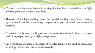 The two most important factors in casting titanium based materials are its high
melting point and chemical reactivity.
 Because of its high melting point the special melting procedures, cooling
cycles, mold material and casting equipments to prevent metal contaminant is
required.
 Titanium readily reacts with gaseous contaminants such as hydrogen, oxygen
and nitrogen particularly at higher temperature.
 As a result manipulation of titanium at elevated temperature must be controlled
in well performed vaccum or inert atmosphere.
 