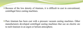  Because of the low density of titanium, it is difficult to cast in conventional,
centrifugal force casting machines.
 Pure titanium has been cast with a pressure vacuum casting machines. Other
manufacturers developed centrifugal casting machines that use an electric arc
to melt titanium in an argon or helium atmosphere.
 
