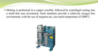  Melting is performed in a copper crucible, followed by centrifugal casting into
a mold that uses investment. Such machines provide a relatively oxygen free
environment, with the use of tungsten arc, can reach temperature of 2000⁰C.
 
