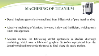 MACHINING OF TITANIUM
 Dental implants generally are machined from billet stock of pure metal or alloy
 Abrasive machining of titanium, however, is slow and inefficient, which greatly
limits this approach.
 Another method for fabricating dental appliances is electric discharge
machining, which uses a fabricated graphite die (often reproduced from the
dental working die) to erode the metal to final shape via spark erosion.
 