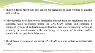  Multiple dental prostheses also can be connected using laser welding or electric
spot welding.
 Other techniques of frameworks fabrication through titanium machining are also
available. Such techniques utilize the CAD-CAM system and comprise a
computed system of restoration/reconstruction that uses a scanning technique
primarily in combination with machining techniques of titanium and/or
porcelain in the prosthetic laboratory.
 The different systems can use either CAD-CAM or a wax pattern combined with
CAM.
Jorge JR, Barão VA, Delben JA, Faverani LP, Queiroz TP, Assunçao WG. Titanium in dentistry: historical development, state of the art and future perspectives. The Journal of Indian Prosthodontic Society.
2013 Jun 1;13(2):71-7.
 