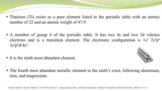  Titanium (Ti) exists as a pure element listed in the periodic table with an atomic
number of 22 and an atomic weight of 47.9.
 A member of group 4 of the periodic table. It has two 4s and two 3d valence
electrons and is a transition element. The electronic conﬁguration is 1s2 2s2p6
3s2p6d24s2.
 It is the ninth most abundant element.
 The fourth most abundant metallic element in the earth’s crust, following aluminum,
iron, and magnesium.
Sibum H, Güther V, Roidl O, Habashi F, Uwe Wolf H, Siemers C. Titanium, titanium alloys, and titanium compounds. Ullmann's Encyclopedia of Industrial Chemistry. 2000 Jun 15:1-35.
 