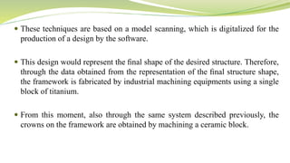  These techniques are based on a model scanning, which is digitalized for the
production of a design by the software.
 This design would represent the ﬁnal shape of the desired structure. Therefore,
through the data obtained from the representation of the ﬁnal structure shape,
the framework is fabricated by industrial machining equipments using a single
block of titanium.
 From this moment, also through the same system described previously, the
crowns on the framework are obtained by machining a ceramic block.
 