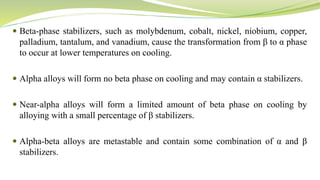  Beta-phase stabilizers, such as molybdenum, cobalt, nickel, niobium, copper,
palladium, tantalum, and vanadium, cause the transformation from β to α phase
to occur at lower temperatures on cooling.
 Alpha alloys will form no beta phase on cooling and may contain α stabilizers.
 Near-alpha alloys will form a limited amount of beta phase on cooling by
alloying with a small percentage of β stabilizers.
 Alpha-beta alloys are metastable and contain some combination of α and β
stabilizers.
 
