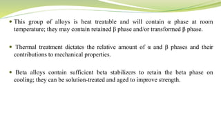  This group of alloys is heat treatable and will contain α phase at room
temperature; they may contain retained β phase and/or transformed β phase.
 Thermal treatment dictates the relative amount of α and β phases and their
contributions to mechanical properties.
 Beta alloys contain sufficient beta stabilizers to retain the beta phase on
cooling; they can be solution-treated and aged to improve strength.
 