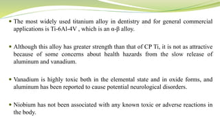  The most widely used titanium alloy in dentistry and for general commercial
applications is Ti-6Al-4V , which is an α-β alloy.
 Although this alloy has greater strength than that of CP Ti, it is not as attractive
because of some concerns about health hazards from the slow release of
aluminum and vanadium.
 Vanadium is highly toxic both in the elemental state and in oxide forms, and
aluminum has been reported to cause potential neurological disorders.
 Niobium has not been associated with any known toxic or adverse reactions in
the body.
 