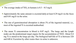  The average intake of TiO2 in humans is 0.3 – 0.5 mg/d.
 Approximately the same amount is excreted daily:at least 0.29 mg/d via the feces
and 0.01 mg/d via the urine.
 The rate of gastrointestinal absorption is about 3% of the ingested material, i.e.,
most of the ingested Ti is excreted unabsorbed.
 The mean Ti concentration in blood is 0.07 mg/L. The lungs and the lymph
nodes are the predominant target organs for the accumulation of TiO2. About 0.4
mg Ti is stored in the lungs per day. The biological half-life of Ti is between 320
and 640 d. Excretion by other routes than via urine is unknown.
 