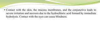  Contact with the skin, the mucous membranes, and the conjunctiva leads to
severe irritation and necrosis due to the hydrochloric acid formed by immediate
hydrolysis. Contact with the eyes can cause blindness.
 