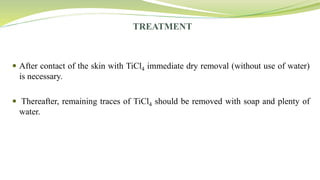 TREATMENT
 After contact of the skin with TiCl4 immediate dry removal (without use of water)
is necessary.
 Thereafter, remaining traces of TiCl4 should be removed with soap and plenty of
water.
 