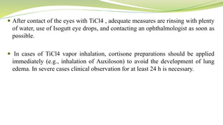  After contact of the eyes with TiCl4 , adequate measures are rinsing with plenty
of water, use of Isogutt eye drops, and contacting an ophthalmologist as soon as
possible.
 In cases of TiCl4 vapor inhalation, cortisone preparations should be applied
immediately (e.g., inhalation of Auxiloson) to avoid the development of lung
edema. In severe cases clinical observation for at least 24 h is necessary.
 