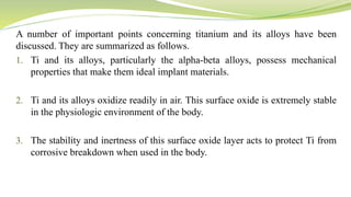 A number of important points concerning titanium and its alloys have been
discussed. They are summarized as follows.
1. Ti and its alloys, particularly the alpha-beta alloys, possess mechanical
properties that make them ideal implant materials.
2. Ti and its alloys oxidize readily in air. This surface oxide is extremely stable
in the physiologic environment of the body.
3. The stability and inertness of this surface oxide layer acts to protect Ti from
corrosive breakdown when used in the body.
 