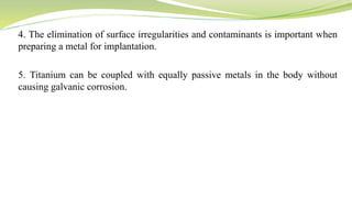 4. The elimination of surface irregularities and contaminants is important when
preparing a metal for implantation.
5. Titanium can be coupled with equally passive metals in the body without
causing galvanic corrosion.
 