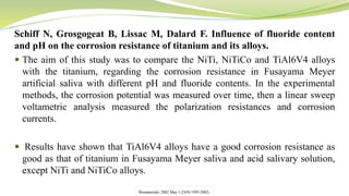 Schiff N, Grosgogeat B, Lissac M, Dalard F. Influence of fluoride content
and pH on the corrosion resistance of titanium and its alloys.
 The aim of this study was to compare the NiTi, NiTiCo and TiAl6V4 alloys
with the titanium, regarding the corrosion resistance in Fusayama Meyer
artificial saliva with different pH and fluoride contents. In the experimental
methods, the corrosion potential was measured over time, then a linear sweep
voltametric analysis measured the polarization resistances and corrosion
currents.
 Results have shown that TiAl6V4 alloys have a good corrosion resistance as
good as that of titanium in Fusayama Meyer saliva and acid salivary solution,
except NiTi and NiTiCo alloys.
Biomaterials. 2002 May 1;23(9):1995-2002.
 