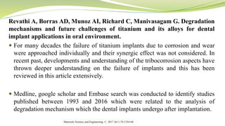 Revathi A, Borras AD, Munoz AI, Richard C, Manivasagam G. Degradation
mechanisms and future challenges of titanium and its alloys for dental
implant applications in oral environment.
 For many decades the failure of titanium implants due to corrosion and wear
were approached individually and their synergic effect was not considered. In
recent past, developments and understanding of the tribocorrosion aspects have
thrown deeper understanding on the failure of implants and this has been
reviewed in this article extensively.
 Medline, google scholar and Embase search was conducted to identify studies
published between 1993 and 2016 which were related to the analysis of
degradation mechanism which the dental implants undergo after implantation.
Materials Science and Engineering: C. 2017 Jul 1;76:1354-68.
 