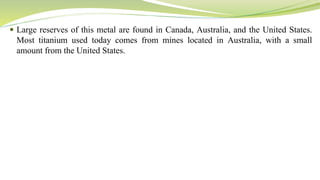  Large reserves of this metal are found in Canada, Australia, and the United States.
Most titanium used today comes from mines located in Australia, with a small
amount from the United States.
 